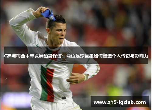 C罗与梅西未来发展趋势探讨：两位足球巨星如何塑造个人传奇与影响力