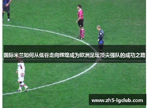 国际米兰如何从低谷走向辉煌成为欧洲足坛顶尖强队的成功之路