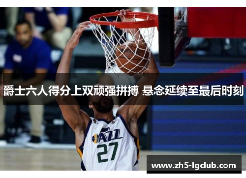 爵士六人得分上双顽强拼搏 悬念延续至最后时刻