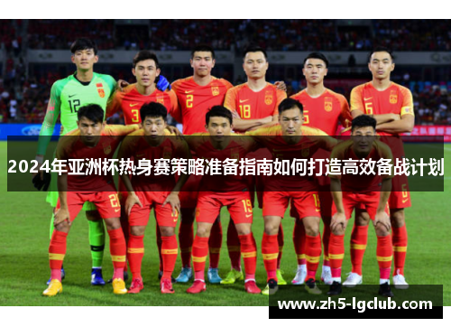 2024年亚洲杯热身赛策略准备指南如何打造高效备战计划