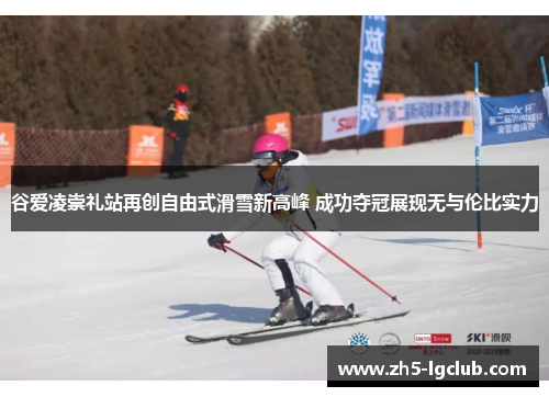 谷爱凌崇礼站再创自由式滑雪新高峰 成功夺冠展现无与伦比实力