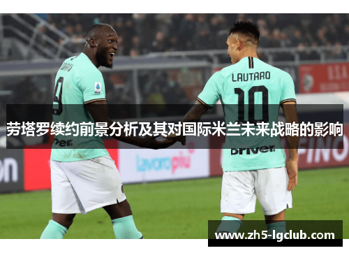 劳塔罗续约前景分析及其对国际米兰未来战略的影响
