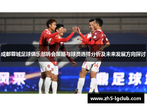成都蓉城足球俱乐部转会策略与球员选择分析及未来发展方向探讨