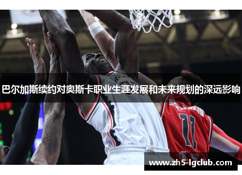 巴尔加斯续约对奥斯卡职业生涯发展和未来规划的深远影响