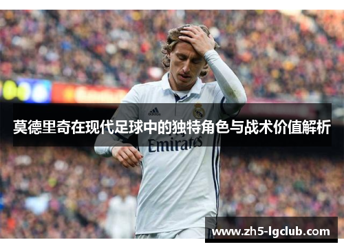莫德里奇在现代足球中的独特角色与战术价值解析