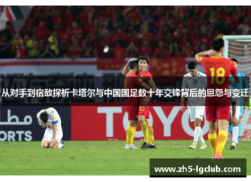 从对手到宿敌探析卡塔尔与中国国足数十年交锋背后的恩怨与变迁