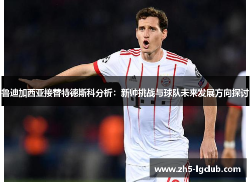 鲁迪加西亚接替特德斯科分析：新帅挑战与球队未来发展方向探讨