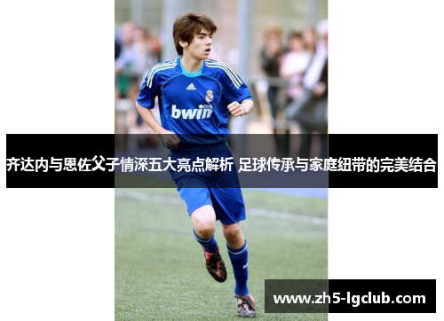 齐达内与恩佐父子情深五大亮点解析 足球传承与家庭纽带的完美结合