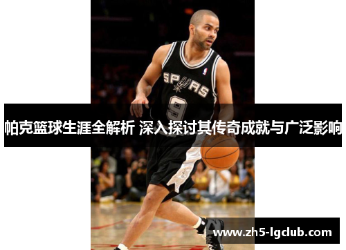 帕克篮球生涯全解析 深入探讨其传奇成就与广泛影响