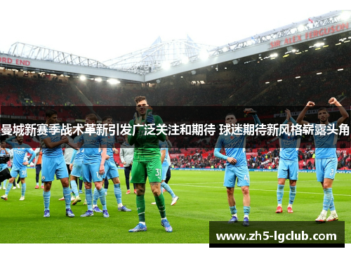 曼城新赛季战术革新引发广泛关注和期待 球迷期待新风格崭露头角
