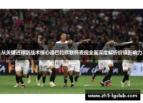 从关键进球到战术核心迪巴拉欧联杯表现全面深度解析价值影响力