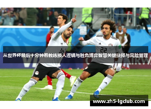 从世界杯最后十分钟看教练换人逻辑与胜负博弈智慧关键抉择与风险管理