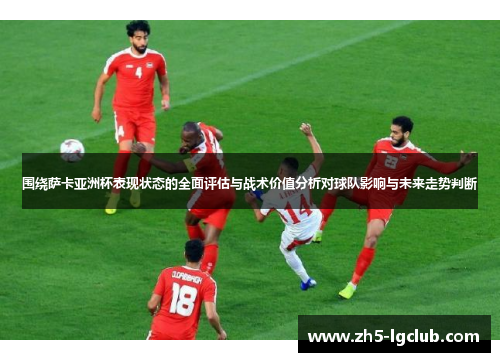围绕萨卡亚洲杯表现状态的全面评估与战术价值分析对球队影响与未来走势判断