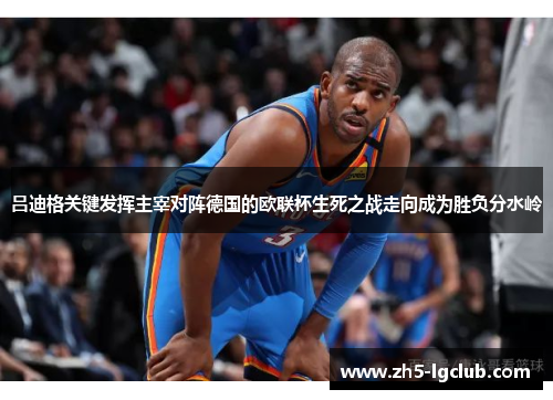 吕迪格关键发挥主宰对阵德国的欧联杯生死之战走向成为胜负分水岭 吕迪格关键发挥主宰对阵德国的欧联杯生死之战走向成为胜负分水岭