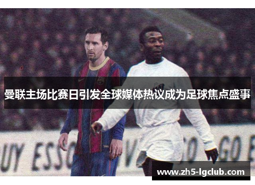 曼联主场比赛日引发全球媒体热议成为足球焦点盛事