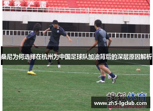 桑尼为何选择在杭州为中国足球队加油背后的深层原因解析