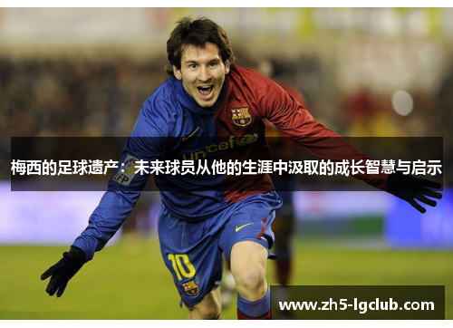 梅西的足球遗产：未来球员从他的生涯中汲取的成长智慧与启示