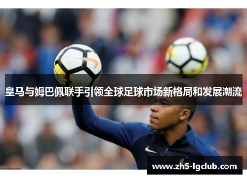 皇马与姆巴佩联手引领全球足球市场新格局和发展潮流